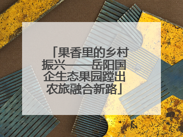 果香里的乡村振兴——岳阳国企生态果园蹚出农旅融合新路